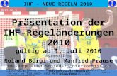 IHF - NEUE REGELN 2010 Präsentation der IHF-Regeländerungen 2010 gültig ab 1. Juli 2010 bearbeitet von Roland Bürgi und Manfred Prause IHF-Regel-und Schiedsrichterkommission.