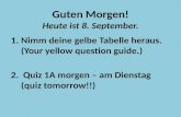 Guten Morgen! Heute ist 8. September. 1.Nimm deine gelbe Tabelle heraus. (Your yellow question guide.) 2. Quiz 1A morgen – am Dienstag (quiz tomorrow!!)