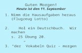 Guten Morgen! Heute ist den 11. September 1.Nimm die Hausaufgaben heraus (Flugzeug Lotto) 2. Hol ein Deutschbuch. Wir machen s. 25 Übung 20. 3. “der” Vokabeln.